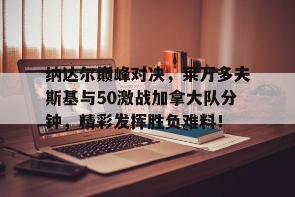 九游娱乐-包含纳达尔巅峰对决，莱万多夫斯基与50激战加拿大队分钟，精彩发挥胜负难料！的词条